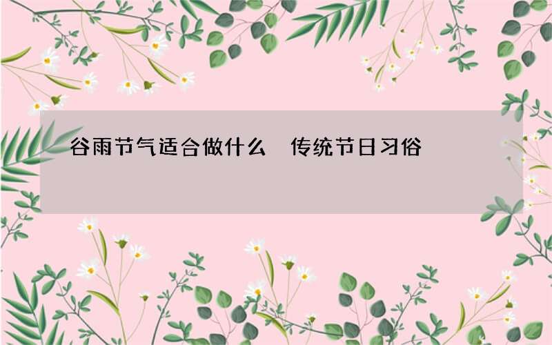 谷雨节气适合做什么 传统节日习俗